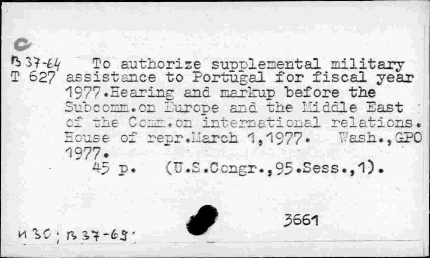 ﻿-0 authorize sunplemental military T 627 assistance to Portugal for fiscal year 1977«Hearing and markup hefore the Subcomn.on Europe and the Hi dole East ' of the Com.on international relations.
House of rear .Earch 1,1977« Wash.,GPO 1977«
45 p. (U.S.Ccngr.,95«Sess.,1).
k SC ; is S’?-65'
3661